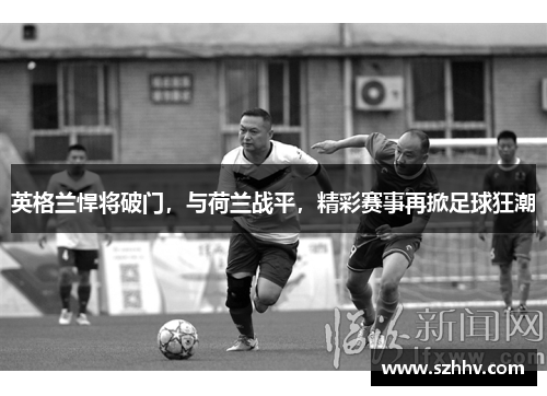 英格兰悍将破门，与荷兰战平，精彩赛事再掀足球狂潮