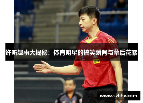 许昕趣事大揭秘：体育明星的搞笑瞬间与幕后花絮
