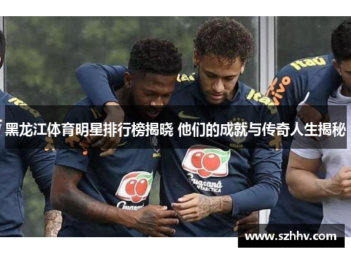 黑龙江体育明星排行榜揭晓 他们的成就与传奇人生揭秘