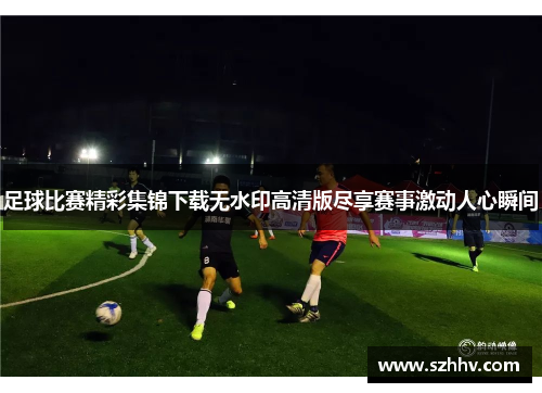 足球比赛精彩集锦下载无水印高清版尽享赛事激动人心瞬间