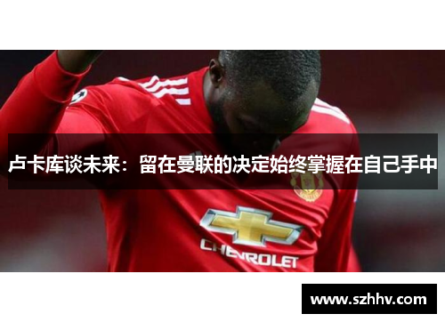 卢卡库谈未来：留在曼联的决定始终掌握在自己手中